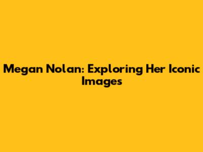Megan Nolan: Exploring Her Iconic Images