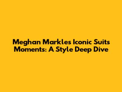 Meghan Markle's Iconic Suits Moments: A Style Deep Dive