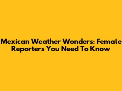 Mexican Weather Wonders: Female Reporters You Need To Know