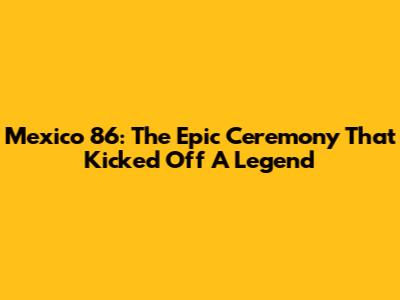 Mexico 86: The Epic Ceremony That Kicked Off A Legend