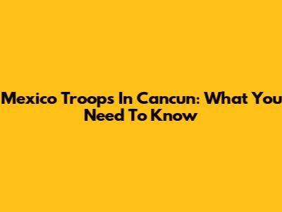 Mexico Troops In Cancun: What You Need To Know