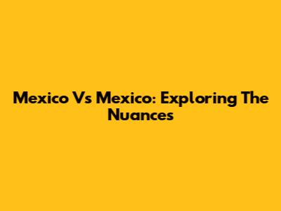 Mexico Vs Mexico: Exploring The Nuances