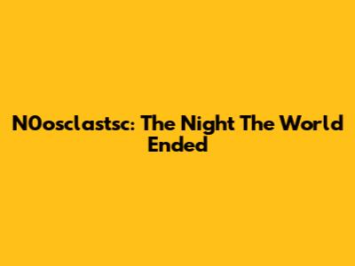N0osclastsc: The Night The World Ended