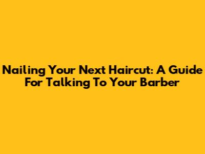 Nailing Your Next Haircut: A Guide For Talking To Your Barber