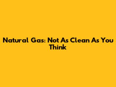 Natural Gas: Not As Clean As You Think