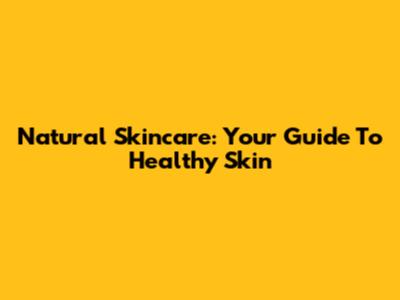 Natural Skincare: Your Guide To Healthy Skin