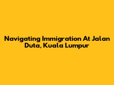 Navigating Immigration At Jalan Duta, Kuala Lumpur