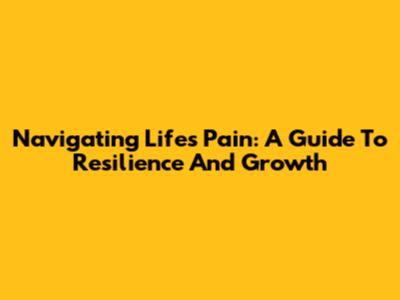 Navigating Life's Pain: A Guide To Resilience And Growth