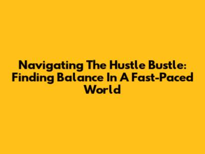 Navigating The Hustle Bustle: Finding Balance In A Fast-Paced World