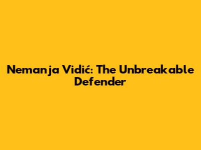 Nemanja Vidić: The Unbreakable Defender