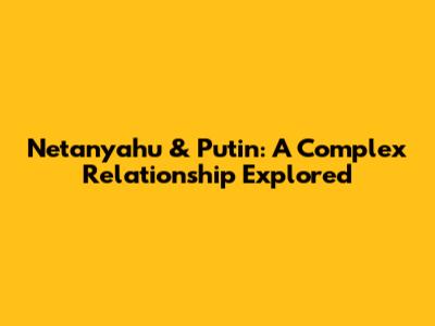 Netanyahu & Putin: A Complex Relationship Explored