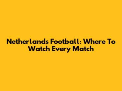 Netherlands Football: Where To Watch Every Match