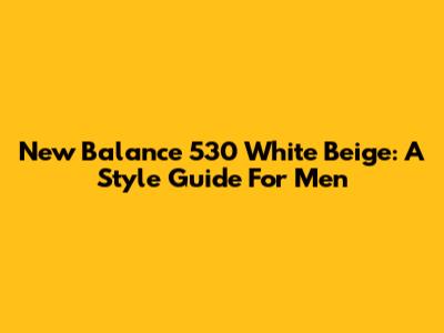 New Balance 530 White Beige: A Style Guide For Men