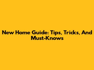 New Home Guide: Tips, Tricks, And Must-Knows