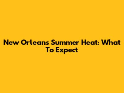 New Orleans Summer Heat: What To Expect