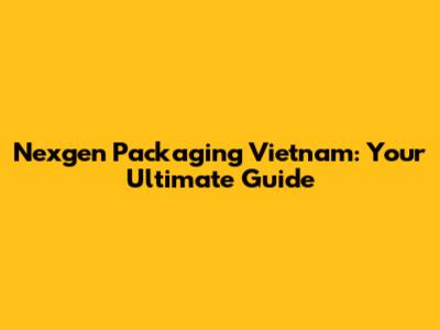Nexgen Packaging Vietnam: Your Ultimate Guide