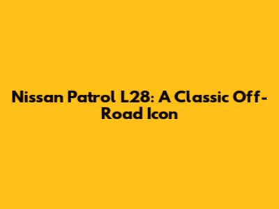 Nissan Patrol L28: A Classic Off-Road Icon