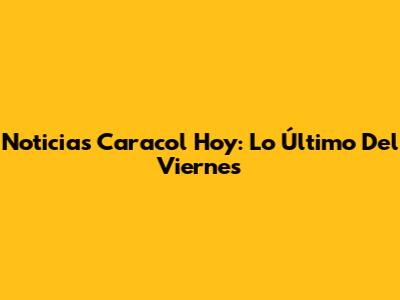 Noticias Caracol Hoy: Lo Último Del Viernes