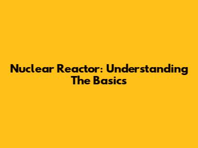 Nuclear Reactor: Understanding The Basics