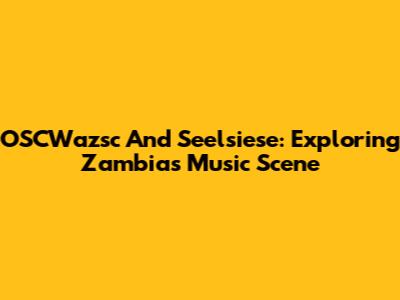 OSCWazsc And Seelsiese: Exploring Zambia's Music Scene