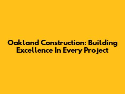 Oakland Construction: Building Excellence In Every Project
