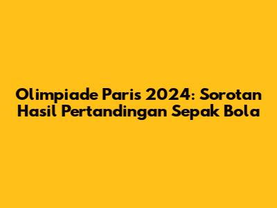 Olimpiade Paris 2024: Sorotan Hasil Pertandingan Sepak Bola