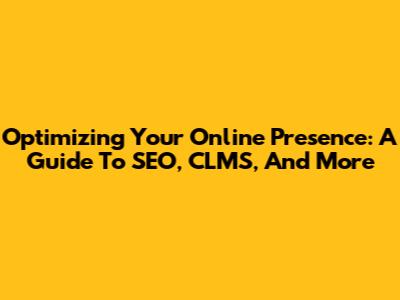 Optimizing Your Online Presence: A Guide To SEO, CLMS, And More