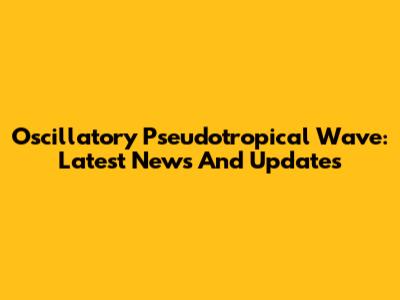 Oscillatory Pseudotropical Wave: Latest News And Updates