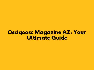 Osciqoosc Magazine AZ: Your Ultimate Guide