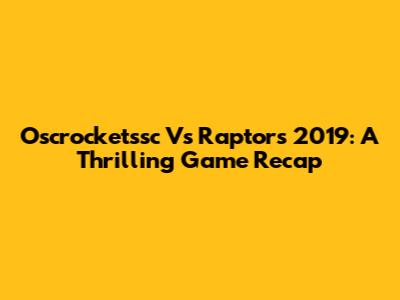 Oscrocketssc Vs Raptors 2019: A Thrilling Game Recap