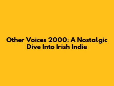 Other Voices 2000: A Nostalgic Dive Into Irish Indie