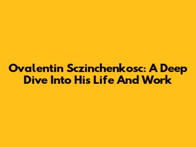 Ovalentin Sczinchenkosc: A Deep Dive Into His Life And Work