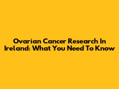 Ovarian Cancer Research In Ireland: What You Need To Know