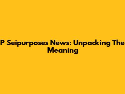 P Seipurposes News: Unpacking The Meaning