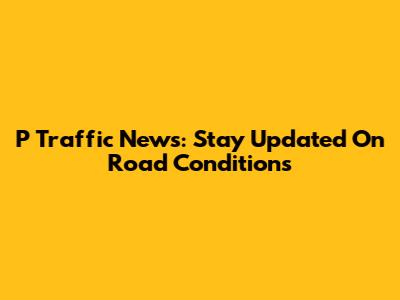 P Traffic News: Stay Updated On Road Conditions