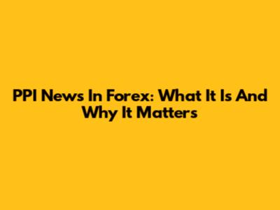 PPI News In Forex: What It Is And Why It Matters