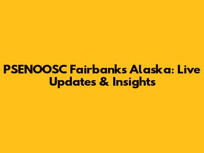 PSENOOSC Fairbanks Alaska: Live Updates & Insights