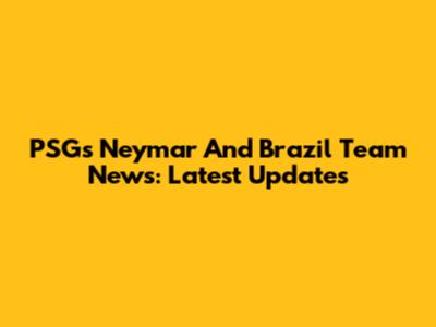 PSG's Neymar And Brazil Team News: Latest Updates