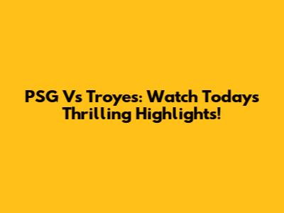 PSG Vs Troyes: Watch Today's Thrilling Highlights!