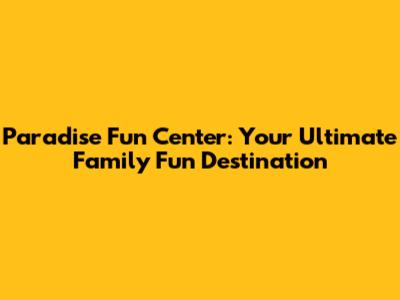 Paradise Fun Center: Your Ultimate Family Fun Destination
