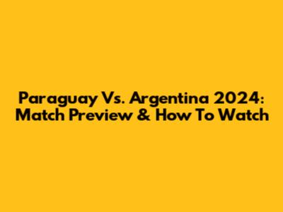 Paraguay Vs. Argentina 2024: Match Preview & How To Watch