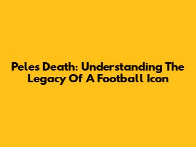 Pele's Death: Understanding The Legacy Of A Football Icon