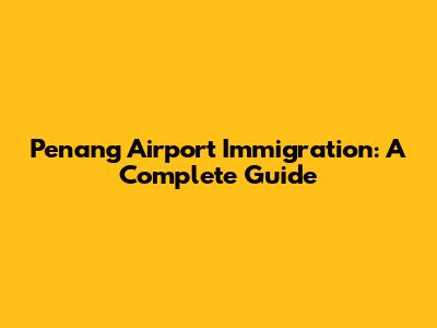 Penang Airport Immigration: A Complete Guide