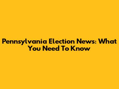 Pennsylvania Election News: What You Need To Know