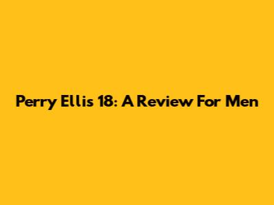 Perry Ellis 18: A Review For Men