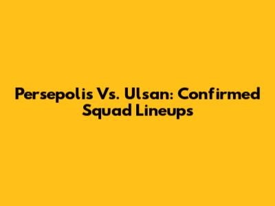 Persepolis Vs. Ulsan: Confirmed Squad Lineups