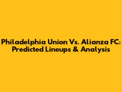 Philadelphia Union Vs. Alianza FC: Predicted Lineups & Analysis