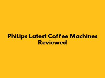 Philips' Latest Coffee Machines Reviewed