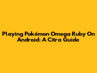 Playing Pokémon Omega Ruby On Android: A Citra Guide