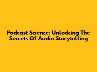 Podcast Science: Unlocking The Secrets Of Audio Storytelling